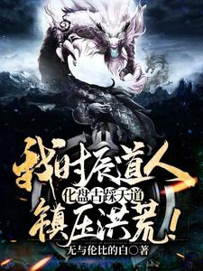 推荐我时辰道人，化盘古踩天道，镇压洪荒！林枫扬眉盘古鸿钧_我时辰道人，化盘古踩天道，镇压洪荒！(林枫扬眉盘古鸿钧)小说全本